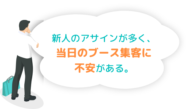 新人のアサインが多く、当日のブース集客に不安がある。